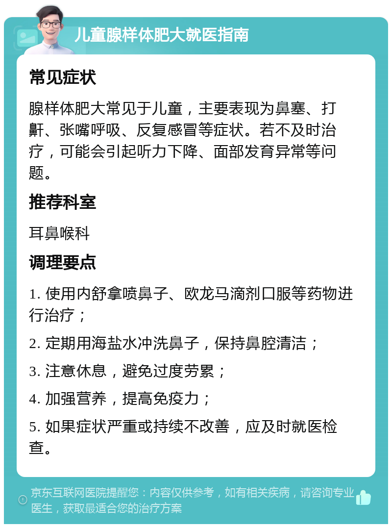 儿童腺样体肥大就医指南 常见症状 腺样体肥大常见于儿童，主要表现为鼻塞、打鼾、张嘴呼吸、反复感冒等症状。若不及时治疗，可能会引起听力下降、面部发育异常等问题。 推荐科室 耳鼻喉科 调理要点 1. 使用内舒拿喷鼻子、欧龙马滴剂口服等药物进行治疗； 2. 定期用海盐水冲洗鼻子，保持鼻腔清洁； 3. 注意休息，避免过度劳累； 4. 加强营养，提高免疫力； 5. 如果症状严重或持续不改善，应及时就医检查。