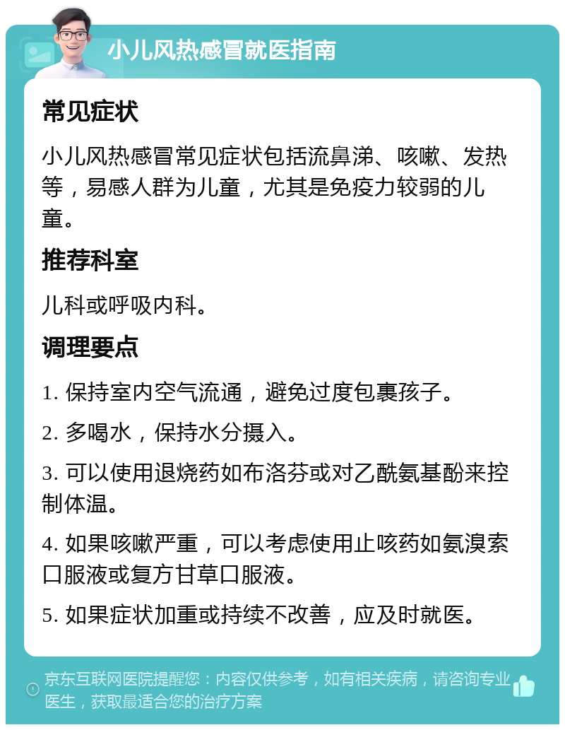 小儿风热感冒就医指南 常见症状 小儿风热感冒常见症状包括流鼻涕、咳嗽、发热等，易感人群为儿童，尤其是免疫力较弱的儿童。 推荐科室 儿科或呼吸内科。 调理要点 1. 保持室内空气流通，避免过度包裹孩子。 2. 多喝水，保持水分摄入。 3. 可以使用退烧药如布洛芬或对乙酰氨基酚来控制体温。 4. 如果咳嗽严重，可以考虑使用止咳药如氨溴索口服液或复方甘草口服液。 5. 如果症状加重或持续不改善，应及时就医。