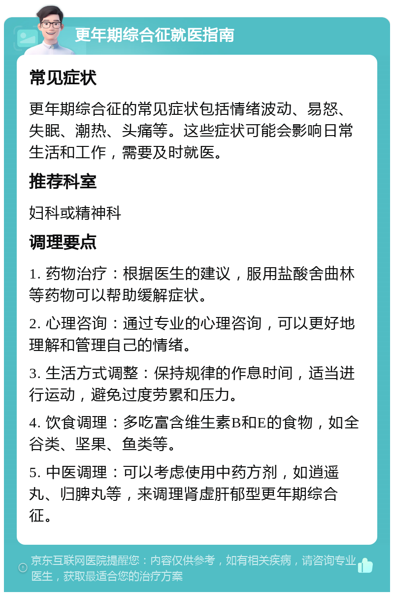 更年期综合征就医指南 常见症状 更年期综合征的常见症状包括情绪波动、易怒、失眠、潮热、头痛等。这些症状可能会影响日常生活和工作，需要及时就医。 推荐科室 妇科或精神科 调理要点 1. 药物治疗：根据医生的建议，服用盐酸舍曲林等药物可以帮助缓解症状。 2. 心理咨询：通过专业的心理咨询，可以更好地理解和管理自己的情绪。 3. 生活方式调整：保持规律的作息时间，适当进行运动，避免过度劳累和压力。 4. 饮食调理：多吃富含维生素B和E的食物，如全谷类、坚果、鱼类等。 5. 中医调理：可以考虑使用中药方剂，如逍遥丸、归脾丸等，来调理肾虚肝郁型更年期综合征。