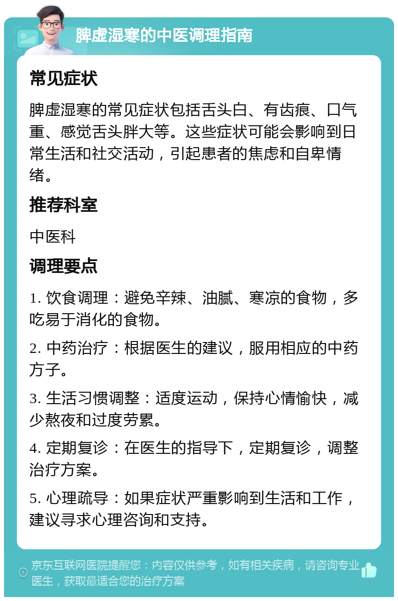 脾虚湿寒的中医调理指南 常见症状 脾虚湿寒的常见症状包括舌头白、有齿痕、口气重、感觉舌头胖大等。这些症状可能会影响到日常生活和社交活动，引起患者的焦虑和自卑情绪。 推荐科室 中医科 调理要点 1. 饮食调理：避免辛辣、油腻、寒凉的食物，多吃易于消化的食物。 2. 中药治疗：根据医生的建议，服用相应的中药方子。 3. 生活习惯调整：适度运动，保持心情愉快，减少熬夜和过度劳累。 4. 定期复诊：在医生的指导下，定期复诊，调整治疗方案。 5. 心理疏导：如果症状严重影响到生活和工作，建议寻求心理咨询和支持。