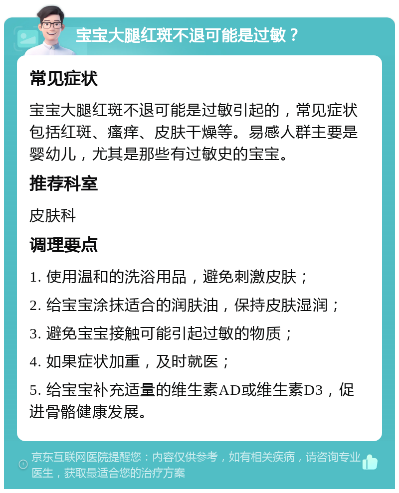 宝宝大腿红斑不退可能是过敏？ 常见症状 宝宝大腿红斑不退可能是过敏引起的，常见症状包括红斑、瘙痒、皮肤干燥等。易感人群主要是婴幼儿，尤其是那些有过敏史的宝宝。 推荐科室 皮肤科 调理要点 1. 使用温和的洗浴用品，避免刺激皮肤； 2. 给宝宝涂抹适合的润肤油，保持皮肤湿润； 3. 避免宝宝接触可能引起过敏的物质； 4. 如果症状加重，及时就医； 5. 给宝宝补充适量的维生素AD或维生素D3，促进骨骼健康发展。