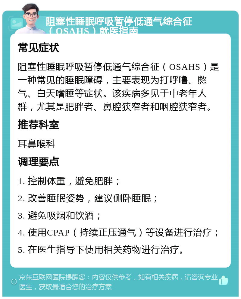 阻塞性睡眠呼吸暂停低通气综合征（OSAHS）就医指南 常见症状 阻塞性睡眠呼吸暂停低通气综合征（OSAHS）是一种常见的睡眠障碍，主要表现为打呼噜、憋气、白天嗜睡等症状。该疾病多见于中老年人群，尤其是肥胖者、鼻腔狭窄者和咽腔狭窄者。 推荐科室 耳鼻喉科 调理要点 1. 控制体重，避免肥胖； 2. 改善睡眠姿势，建议侧卧睡眠； 3. 避免吸烟和饮酒； 4. 使用CPAP（持续正压通气）等设备进行治疗； 5. 在医生指导下使用相关药物进行治疗。