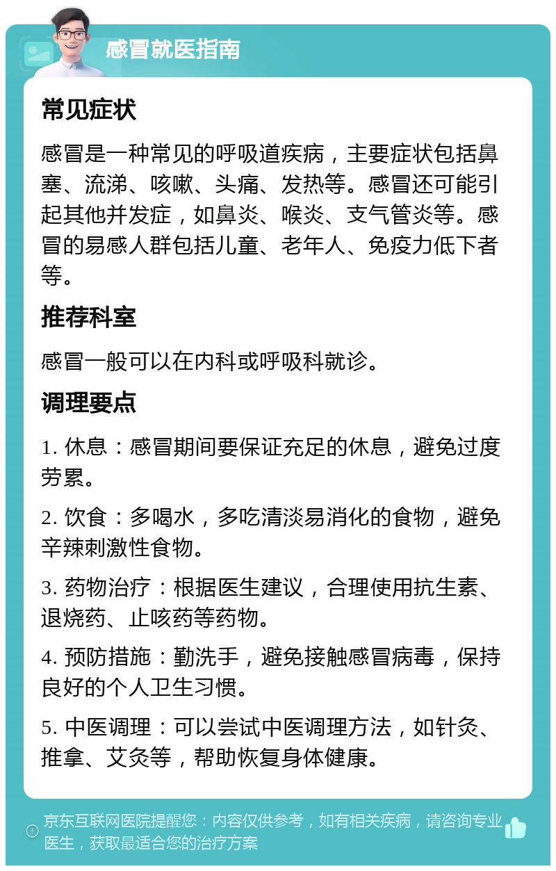 感冒就医指南 常见症状 感冒是一种常见的呼吸道疾病，主要症状包括鼻塞、流涕、咳嗽、头痛、发热等。感冒还可能引起其他并发症，如鼻炎、喉炎、支气管炎等。感冒的易感人群包括儿童、老年人、免疫力低下者等。 推荐科室 感冒一般可以在内科或呼吸科就诊。 调理要点 1. 休息：感冒期间要保证充足的休息，避免过度劳累。 2. 饮食：多喝水，多吃清淡易消化的食物，避免辛辣刺激性食物。 3. 药物治疗：根据医生建议，合理使用抗生素、退烧药、止咳药等药物。 4. 预防措施：勤洗手，避免接触感冒病毒，保持良好的个人卫生习惯。 5. 中医调理：可以尝试中医调理方法，如针灸、推拿、艾灸等，帮助恢复身体健康。