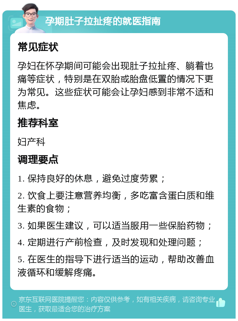 孕期肚子拉扯疼的就医指南 常见症状 孕妇在怀孕期间可能会出现肚子拉扯疼、躺着也痛等症状，特别是在双胎或胎盘低置的情况下更为常见。这些症状可能会让孕妇感到非常不适和焦虑。 推荐科室 妇产科 调理要点 1. 保持良好的休息，避免过度劳累； 2. 饮食上要注意营养均衡，多吃富含蛋白质和维生素的食物； 3. 如果医生建议，可以适当服用一些保胎药物； 4. 定期进行产前检查，及时发现和处理问题； 5. 在医生的指导下进行适当的运动，帮助改善血液循环和缓解疼痛。