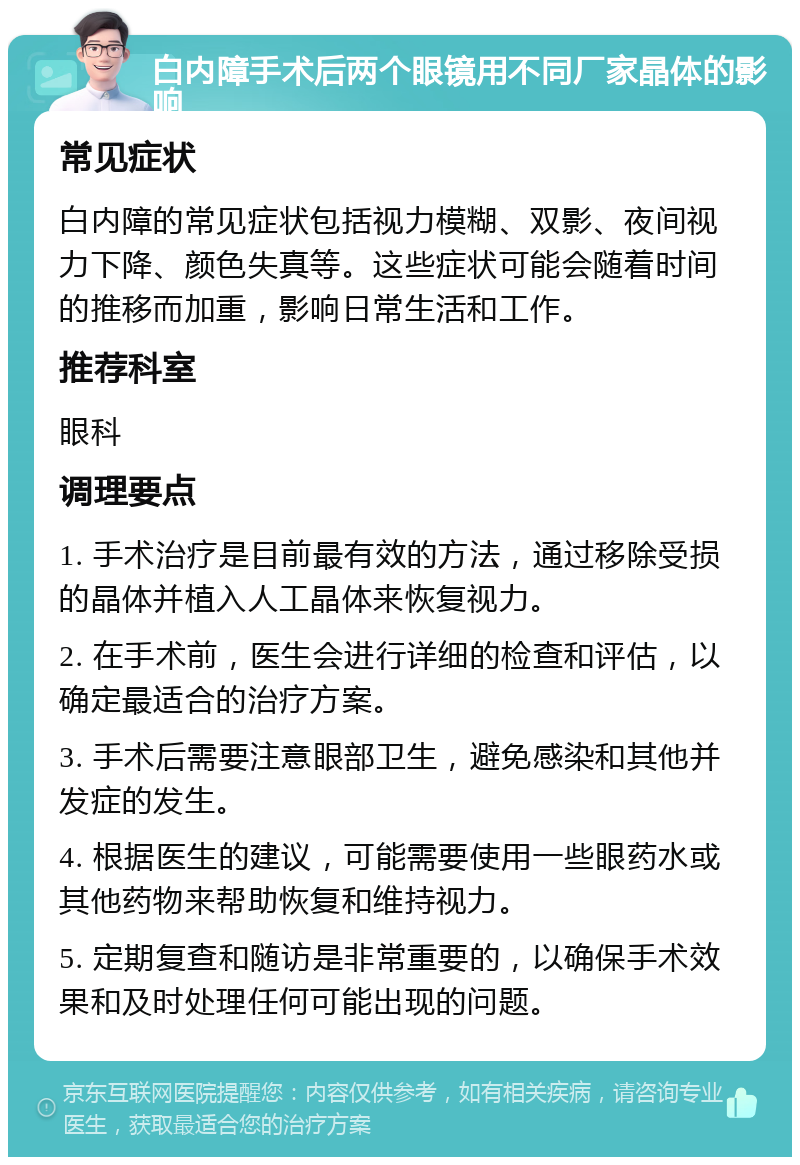 白内障手术后两个眼镜用不同厂家晶体的影响 常见症状 白内障的常见症状包括视力模糊、双影、夜间视力下降、颜色失真等。这些症状可能会随着时间的推移而加重，影响日常生活和工作。 推荐科室 眼科 调理要点 1. 手术治疗是目前最有效的方法，通过移除受损的晶体并植入人工晶体来恢复视力。 2. 在手术前，医生会进行详细的检查和评估，以确定最适合的治疗方案。 3. 手术后需要注意眼部卫生，避免感染和其他并发症的发生。 4. 根据医生的建议，可能需要使用一些眼药水或其他药物来帮助恢复和维持视力。 5. 定期复查和随访是非常重要的，以确保手术效果和及时处理任何可能出现的问题。