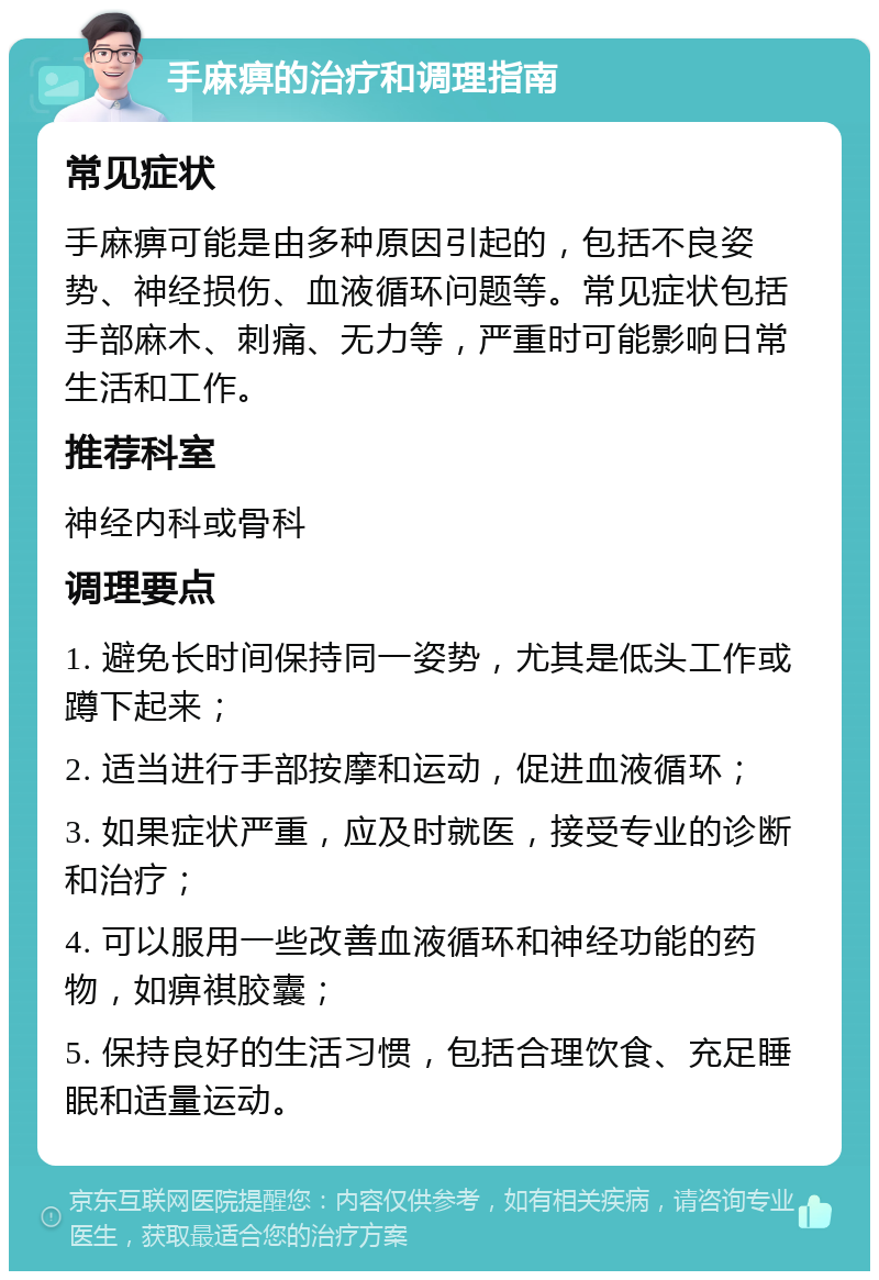 手麻痹的治疗和调理指南 常见症状 手麻痹可能是由多种原因引起的，包括不良姿势、神经损伤、血液循环问题等。常见症状包括手部麻木、刺痛、无力等，严重时可能影响日常生活和工作。 推荐科室 神经内科或骨科 调理要点 1. 避免长时间保持同一姿势，尤其是低头工作或蹲下起来； 2. 适当进行手部按摩和运动，促进血液循环； 3. 如果症状严重，应及时就医，接受专业的诊断和治疗； 4. 可以服用一些改善血液循环和神经功能的药物，如痹祺胶囊； 5. 保持良好的生活习惯，包括合理饮食、充足睡眠和适量运动。