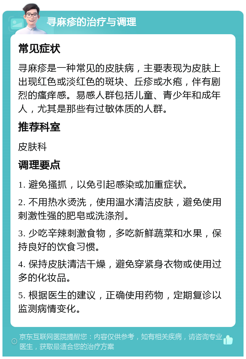 寻麻疹的治疗与调理 常见症状 寻麻疹是一种常见的皮肤病，主要表现为皮肤上出现红色或淡红色的斑块、丘疹或水疱，伴有剧烈的瘙痒感。易感人群包括儿童、青少年和成年人，尤其是那些有过敏体质的人群。 推荐科室 皮肤科 调理要点 1. 避免搔抓，以免引起感染或加重症状。 2. 不用热水烫洗，使用温水清洁皮肤，避免使用刺激性强的肥皂或洗涤剂。 3. 少吃辛辣刺激食物，多吃新鲜蔬菜和水果，保持良好的饮食习惯。 4. 保持皮肤清洁干燥，避免穿紧身衣物或使用过多的化妆品。 5. 根据医生的建议，正确使用药物，定期复诊以监测病情变化。