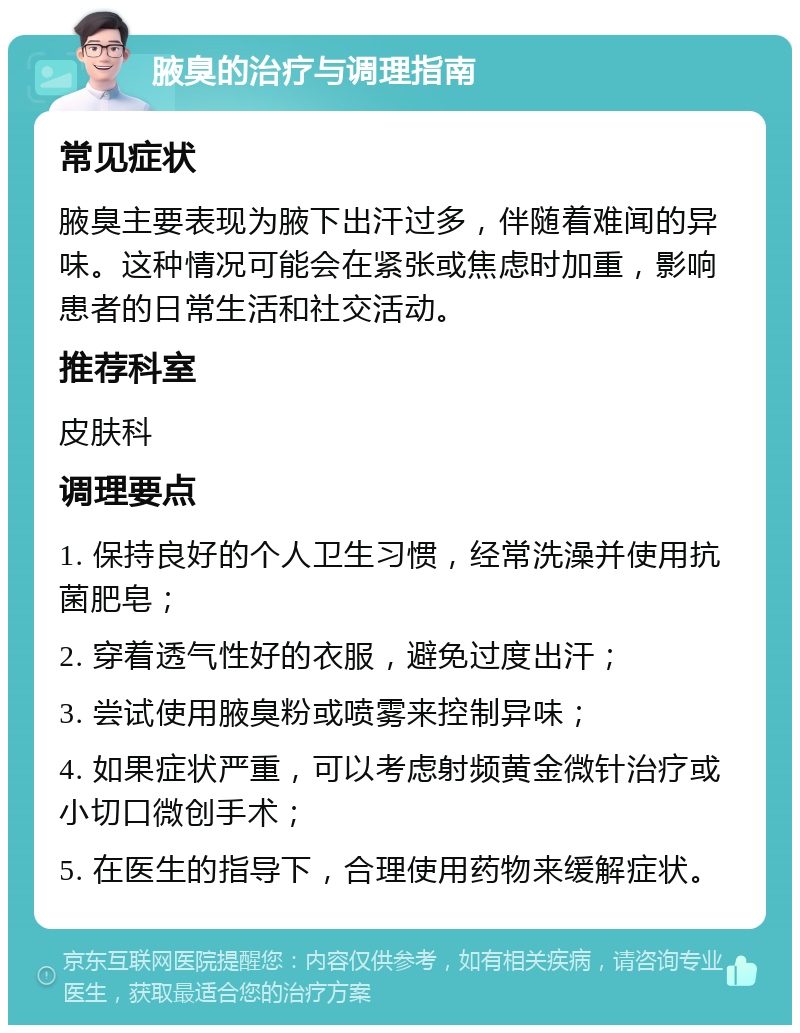 腋臭的治疗与调理指南 常见症状 腋臭主要表现为腋下出汗过多，伴随着难闻的异味。这种情况可能会在紧张或焦虑时加重，影响患者的日常生活和社交活动。 推荐科室 皮肤科 调理要点 1. 保持良好的个人卫生习惯，经常洗澡并使用抗菌肥皂； 2. 穿着透气性好的衣服，避免过度出汗； 3. 尝试使用腋臭粉或喷雾来控制异味； 4. 如果症状严重，可以考虑射频黄金微针治疗或小切口微创手术； 5. 在医生的指导下，合理使用药物来缓解症状。