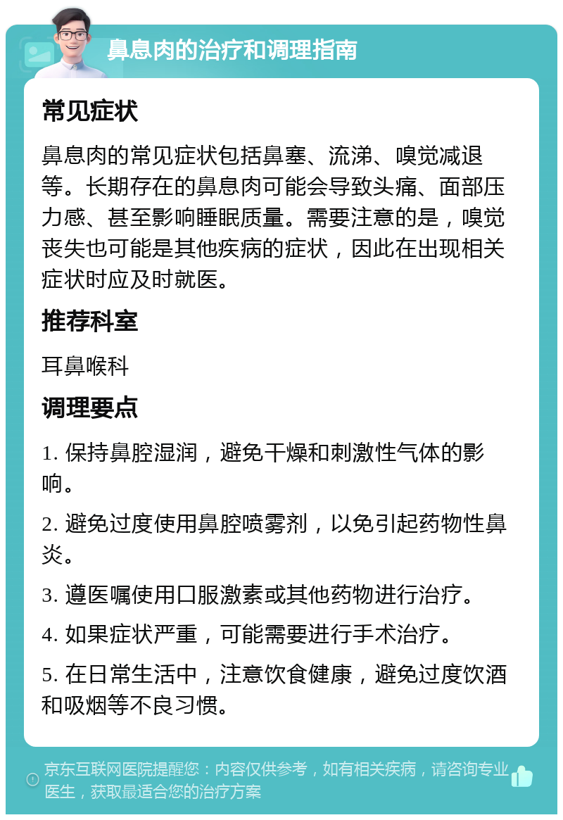 鼻息肉的治疗和调理指南 常见症状 鼻息肉的常见症状包括鼻塞、流涕、嗅觉减退等。长期存在的鼻息肉可能会导致头痛、面部压力感、甚至影响睡眠质量。需要注意的是，嗅觉丧失也可能是其他疾病的症状，因此在出现相关症状时应及时就医。 推荐科室 耳鼻喉科 调理要点 1. 保持鼻腔湿润，避免干燥和刺激性气体的影响。 2. 避免过度使用鼻腔喷雾剂，以免引起药物性鼻炎。 3. 遵医嘱使用口服激素或其他药物进行治疗。 4. 如果症状严重，可能需要进行手术治疗。 5. 在日常生活中，注意饮食健康，避免过度饮酒和吸烟等不良习惯。