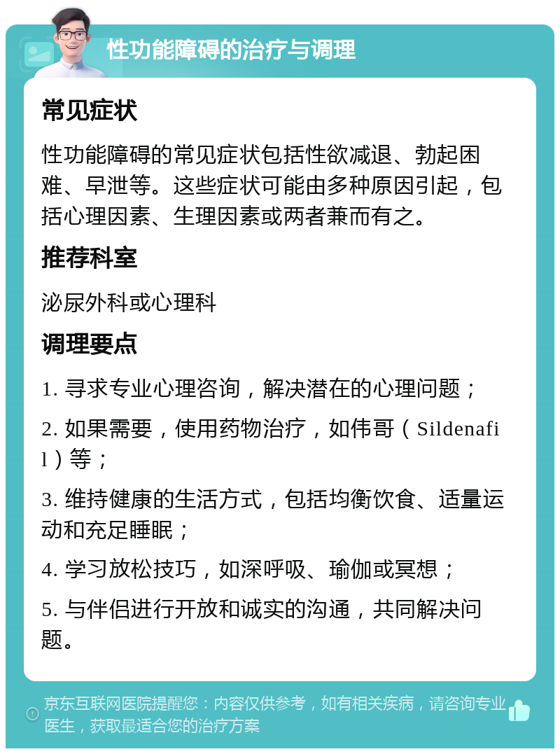 性功能障碍的治疗与调理 常见症状 性功能障碍的常见症状包括性欲减退、勃起困难、早泄等。这些症状可能由多种原因引起，包括心理因素、生理因素或两者兼而有之。 推荐科室 泌尿外科或心理科 调理要点 1. 寻求专业心理咨询，解决潜在的心理问题； 2. 如果需要，使用药物治疗，如伟哥（Sildenafil）等； 3. 维持健康的生活方式，包括均衡饮食、适量运动和充足睡眠； 4. 学习放松技巧，如深呼吸、瑜伽或冥想； 5. 与伴侣进行开放和诚实的沟通，共同解决问题。