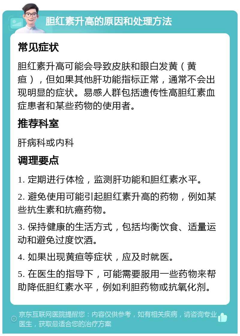 胆红素升高的原因和处理方法 常见症状 胆红素升高可能会导致皮肤和眼白发黄（黄疸），但如果其他肝功能指标正常，通常不会出现明显的症状。易感人群包括遗传性高胆红素血症患者和某些药物的使用者。 推荐科室 肝病科或内科 调理要点 1. 定期进行体检，监测肝功能和胆红素水平。 2. 避免使用可能引起胆红素升高的药物，例如某些抗生素和抗癌药物。 3. 保持健康的生活方式，包括均衡饮食、适量运动和避免过度饮酒。 4. 如果出现黄疸等症状，应及时就医。 5. 在医生的指导下，可能需要服用一些药物来帮助降低胆红素水平，例如利胆药物或抗氧化剂。