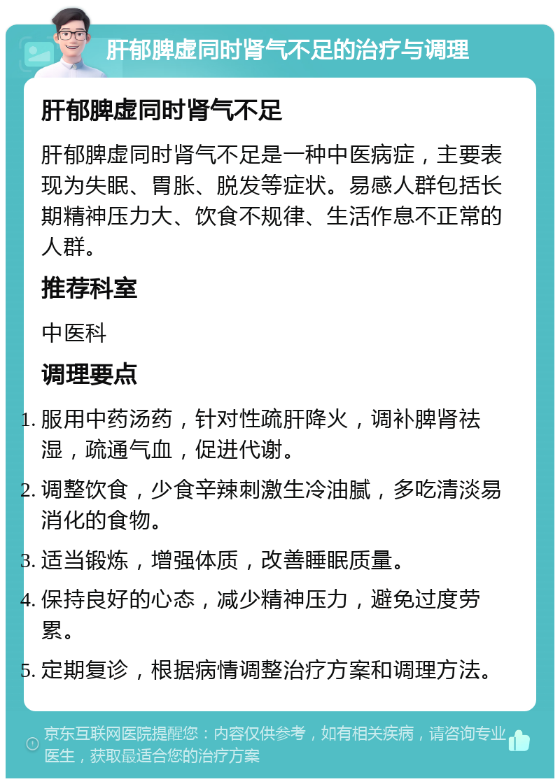 肝郁脾虚同时肾气不足的治疗与调理 肝郁脾虚同时肾气不足 肝郁脾虚同时肾气不足是一种中医病症，主要表现为失眠、胃胀、脱发等症状。易感人群包括长期精神压力大、饮食不规律、生活作息不正常的人群。 推荐科室 中医科 调理要点 服用中药汤药，针对性疏肝降火，调补脾肾祛湿，疏通气血，促进代谢。 调整饮食，少食辛辣刺激生冷油腻，多吃清淡易消化的食物。 适当锻炼，增强体质，改善睡眠质量。 保持良好的心态，减少精神压力，避免过度劳累。 定期复诊，根据病情调整治疗方案和调理方法。