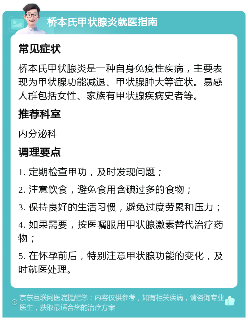 桥本氏甲状腺炎就医指南 常见症状 桥本氏甲状腺炎是一种自身免疫性疾病，主要表现为甲状腺功能减退、甲状腺肿大等症状。易感人群包括女性、家族有甲状腺疾病史者等。 推荐科室 内分泌科 调理要点 1. 定期检查甲功，及时发现问题； 2. 注意饮食，避免食用含碘过多的食物； 3. 保持良好的生活习惯，避免过度劳累和压力； 4. 如果需要，按医嘱服用甲状腺激素替代治疗药物； 5. 在怀孕前后，特别注意甲状腺功能的变化，及时就医处理。