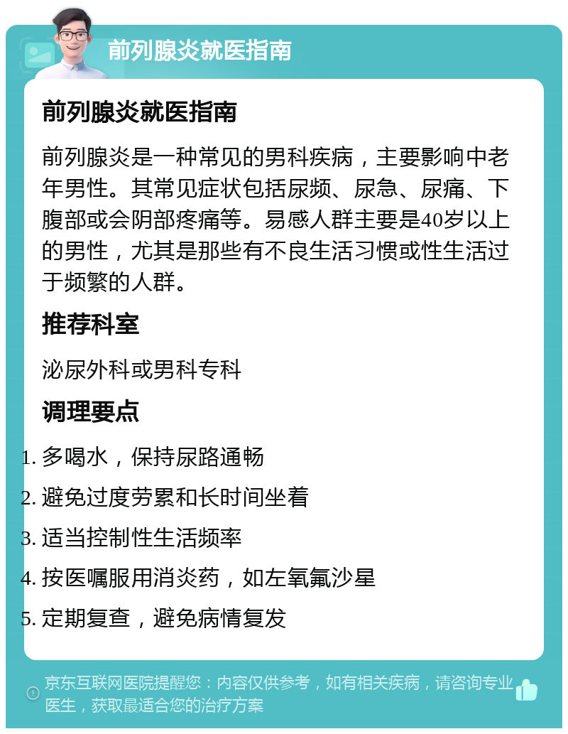 前列腺炎就医指南 前列腺炎就医指南 前列腺炎是一种常见的男科疾病，主要影响中老年男性。其常见症状包括尿频、尿急、尿痛、下腹部或会阴部疼痛等。易感人群主要是40岁以上的男性，尤其是那些有不良生活习惯或性生活过于频繁的人群。 推荐科室 泌尿外科或男科专科 调理要点 多喝水，保持尿路通畅 避免过度劳累和长时间坐着 适当控制性生活频率 按医嘱服用消炎药，如左氧氟沙星 定期复查，避免病情复发