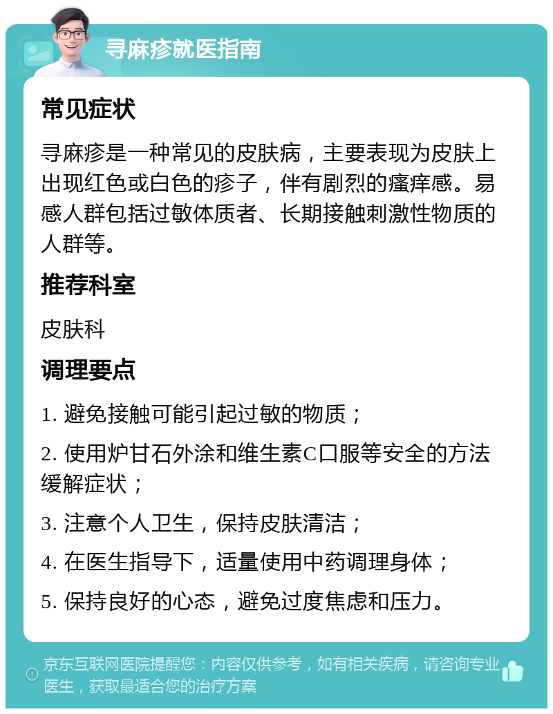 寻麻疹就医指南 常见症状 寻麻疹是一种常见的皮肤病，主要表现为皮肤上出现红色或白色的疹子，伴有剧烈的瘙痒感。易感人群包括过敏体质者、长期接触刺激性物质的人群等。 推荐科室 皮肤科 调理要点 1. 避免接触可能引起过敏的物质； 2. 使用炉甘石外涂和维生素C口服等安全的方法缓解症状； 3. 注意个人卫生，保持皮肤清洁； 4. 在医生指导下，适量使用中药调理身体； 5. 保持良好的心态，避免过度焦虑和压力。