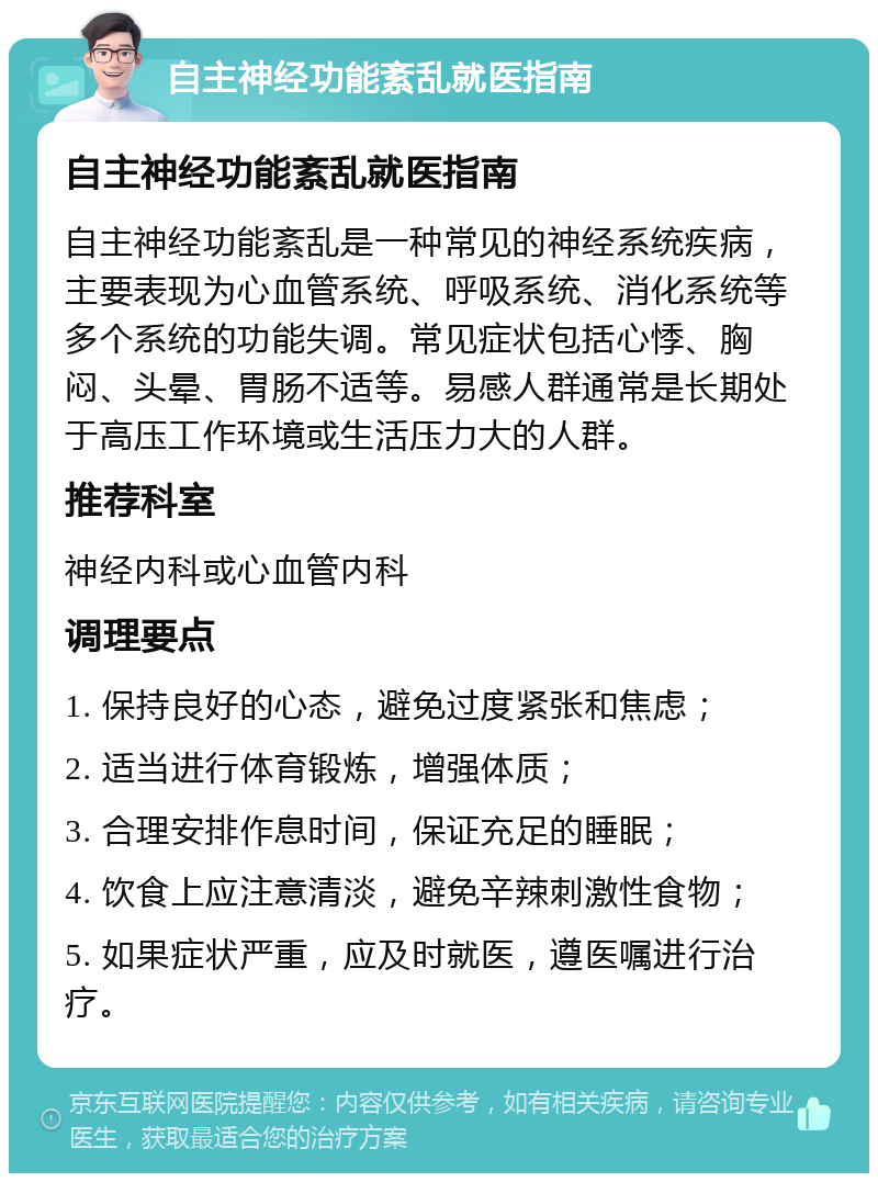 自主神经功能紊乱就医指南 自主神经功能紊乱就医指南 自主神经功能紊乱是一种常见的神经系统疾病，主要表现为心血管系统、呼吸系统、消化系统等多个系统的功能失调。常见症状包括心悸、胸闷、头晕、胃肠不适等。易感人群通常是长期处于高压工作环境或生活压力大的人群。 推荐科室 神经内科或心血管内科 调理要点 1. 保持良好的心态，避免过度紧张和焦虑； 2. 适当进行体育锻炼，增强体质； 3. 合理安排作息时间，保证充足的睡眠； 4. 饮食上应注意清淡，避免辛辣刺激性食物； 5. 如果症状严重，应及时就医，遵医嘱进行治疗。