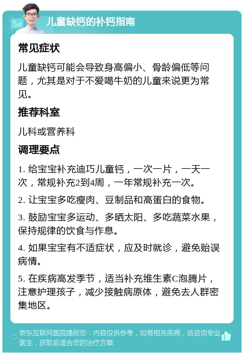 儿童缺钙的补钙指南 常见症状 儿童缺钙可能会导致身高偏小、骨龄偏低等问题，尤其是对于不爱喝牛奶的儿童来说更为常见。 推荐科室 儿科或营养科 调理要点 1. 给宝宝补充迪巧儿童钙，一次一片，一天一次，常规补充2到4周，一年常规补充一次。 2. 让宝宝多吃瘦肉、豆制品和高蛋白的食物。 3. 鼓励宝宝多运动、多晒太阳、多吃蔬菜水果，保持规律的饮食与作息。 4. 如果宝宝有不适症状，应及时就诊，避免贻误病情。 5. 在疾病高发季节，适当补充维生素C泡腾片，注意护理孩子，减少接触病原体，避免去人群密集地区。