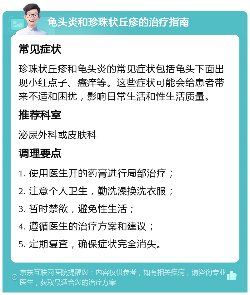 龟头炎和珍珠状丘疹的治疗指南 常见症状 珍珠状丘疹和龟头炎的常见症状包括龟头下面出现小红点子、瘙痒等。这些症状可能会给患者带来不适和困扰，影响日常生活和性生活质量。 推荐科室 泌尿外科或皮肤科 调理要点 1. 使用医生开的药膏进行局部治疗； 2. 注意个人卫生，勤洗澡换洗衣服； 3. 暂时禁欲，避免性生活； 4. 遵循医生的治疗方案和建议； 5. 定期复查，确保症状完全消失。