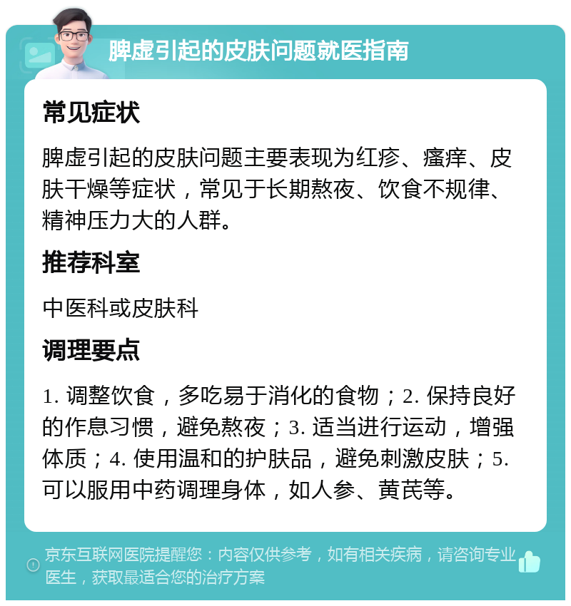 脾虚引起的皮肤问题就医指南 常见症状 脾虚引起的皮肤问题主要表现为红疹、瘙痒、皮肤干燥等症状，常见于长期熬夜、饮食不规律、精神压力大的人群。 推荐科室 中医科或皮肤科 调理要点 1. 调整饮食，多吃易于消化的食物；2. 保持良好的作息习惯，避免熬夜；3. 适当进行运动，增强体质；4. 使用温和的护肤品，避免刺激皮肤；5. 可以服用中药调理身体，如人参、黄芪等。