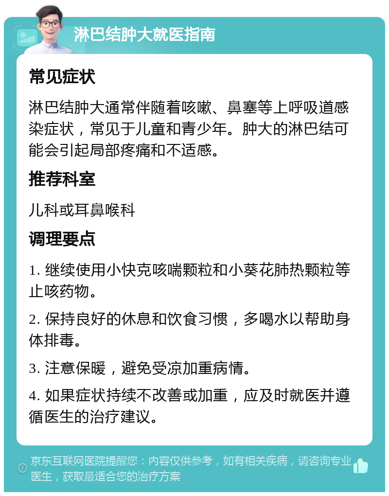 淋巴结肿大就医指南 常见症状 淋巴结肿大通常伴随着咳嗽、鼻塞等上呼吸道感染症状，常见于儿童和青少年。肿大的淋巴结可能会引起局部疼痛和不适感。 推荐科室 儿科或耳鼻喉科 调理要点 1. 继续使用小快克咳喘颗粒和小葵花肺热颗粒等止咳药物。 2. 保持良好的休息和饮食习惯，多喝水以帮助身体排毒。 3. 注意保暖，避免受凉加重病情。 4. 如果症状持续不改善或加重，应及时就医并遵循医生的治疗建议。