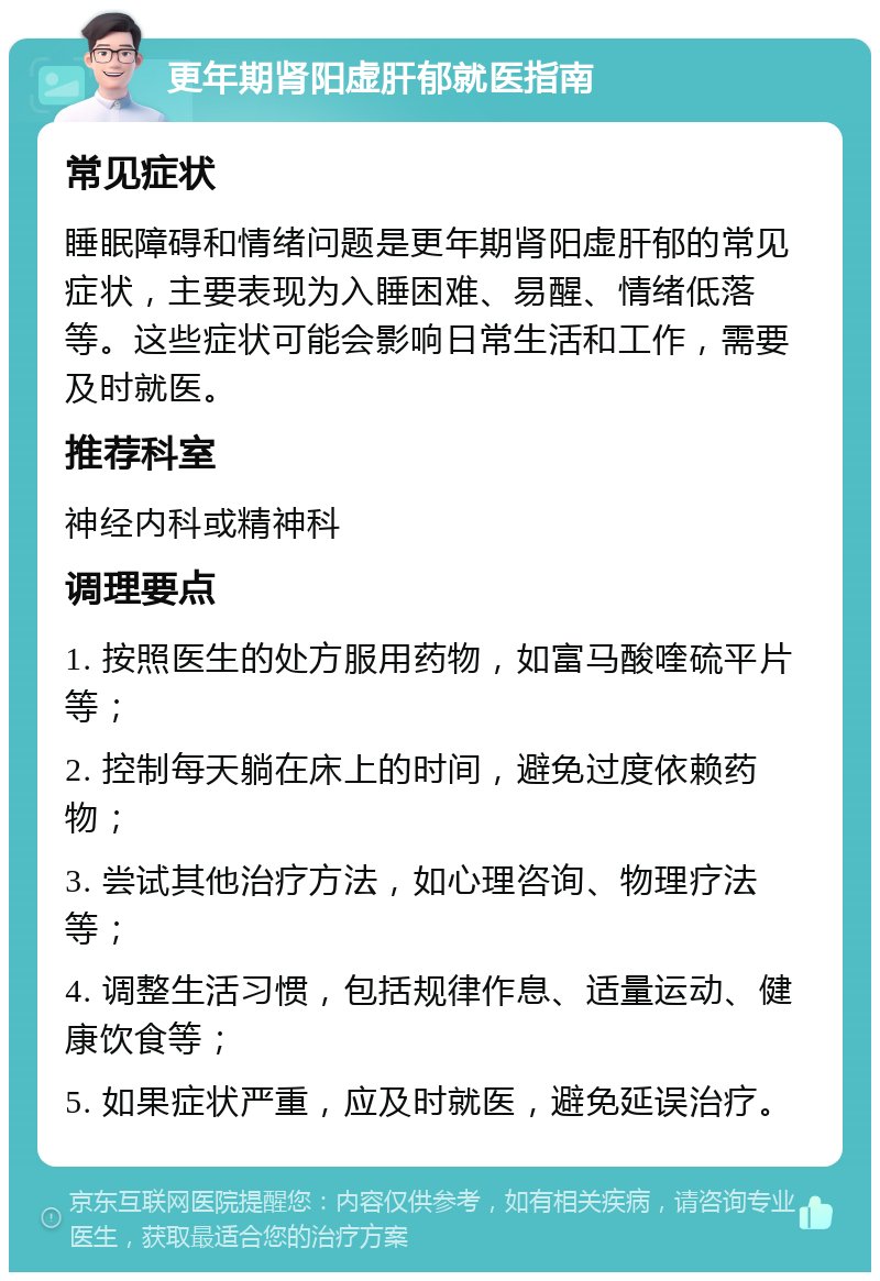 更年期肾阳虚肝郁就医指南 常见症状 睡眠障碍和情绪问题是更年期肾阳虚肝郁的常见症状，主要表现为入睡困难、易醒、情绪低落等。这些症状可能会影响日常生活和工作，需要及时就医。 推荐科室 神经内科或精神科 调理要点 1. 按照医生的处方服用药物，如富马酸喹硫平片等； 2. 控制每天躺在床上的时间，避免过度依赖药物； 3. 尝试其他治疗方法，如心理咨询、物理疗法等； 4. 调整生活习惯，包括规律作息、适量运动、健康饮食等； 5. 如果症状严重，应及时就医，避免延误治疗。