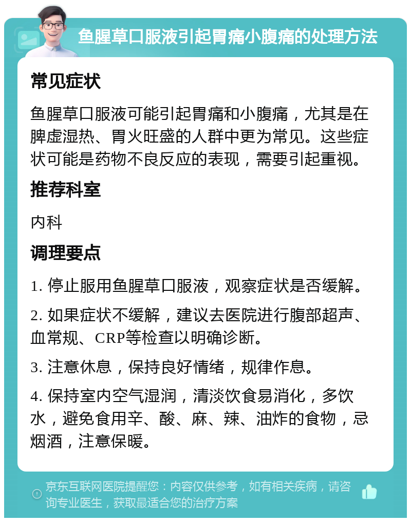 鱼腥草口服液引起胃痛小腹痛的处理方法 常见症状 鱼腥草口服液可能引起胃痛和小腹痛，尤其是在脾虚湿热、胃火旺盛的人群中更为常见。这些症状可能是药物不良反应的表现，需要引起重视。 推荐科室 内科 调理要点 1. 停止服用鱼腥草口服液，观察症状是否缓解。 2. 如果症状不缓解，建议去医院进行腹部超声、血常规、CRP等检查以明确诊断。 3. 注意休息，保持良好情绪，规律作息。 4. 保持室内空气湿润，清淡饮食易消化，多饮水，避免食用辛、酸、麻、辣、油炸的食物，忌烟酒，注意保暖。