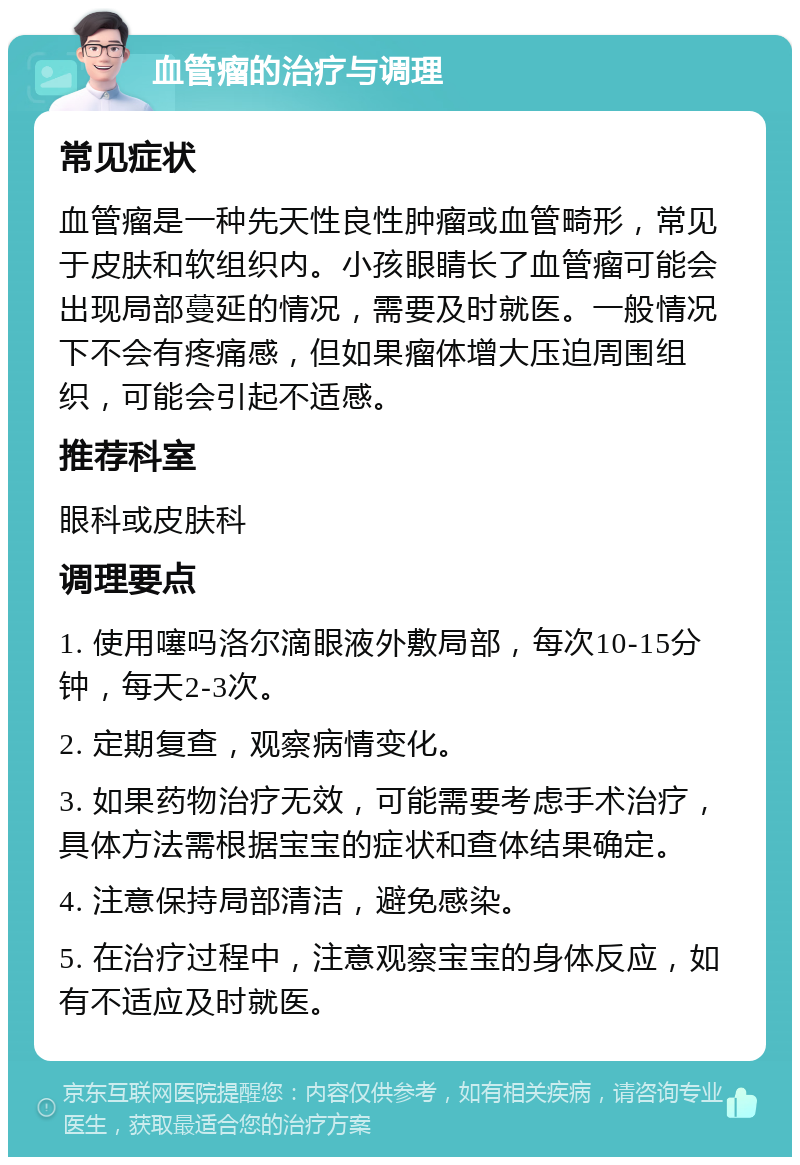 血管瘤的治疗与调理 常见症状 血管瘤是一种先天性良性肿瘤或血管畸形，常见于皮肤和软组织内。小孩眼睛长了血管瘤可能会出现局部蔓延的情况，需要及时就医。一般情况下不会有疼痛感，但如果瘤体增大压迫周围组织，可能会引起不适感。 推荐科室 眼科或皮肤科 调理要点 1. 使用噻吗洛尔滴眼液外敷局部，每次10-15分钟，每天2-3次。 2. 定期复查，观察病情变化。 3. 如果药物治疗无效，可能需要考虑手术治疗，具体方法需根据宝宝的症状和查体结果确定。 4. 注意保持局部清洁，避免感染。 5. 在治疗过程中，注意观察宝宝的身体反应，如有不适应及时就医。