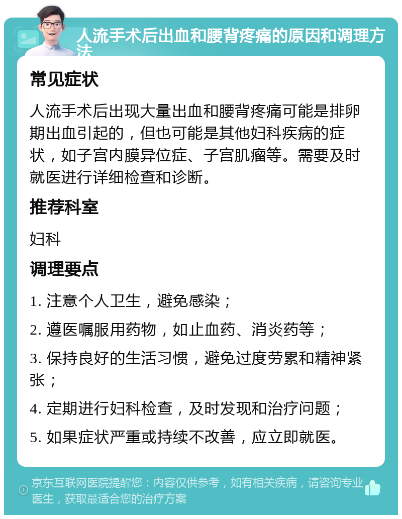 人流手术后出血和腰背疼痛的原因和调理方法 常见症状 人流手术后出现大量出血和腰背疼痛可能是排卵期出血引起的，但也可能是其他妇科疾病的症状，如子宫内膜异位症、子宫肌瘤等。需要及时就医进行详细检查和诊断。 推荐科室 妇科 调理要点 1. 注意个人卫生，避免感染； 2. 遵医嘱服用药物，如止血药、消炎药等； 3. 保持良好的生活习惯，避免过度劳累和精神紧张； 4. 定期进行妇科检查，及时发现和治疗问题； 5. 如果症状严重或持续不改善，应立即就医。