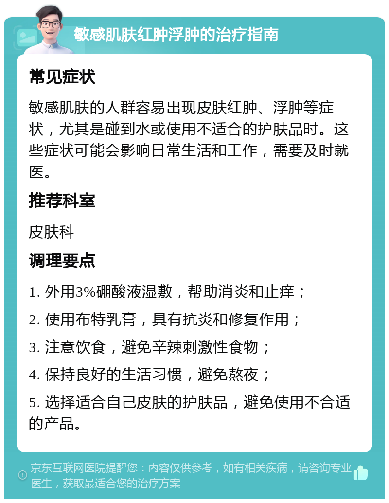 敏感肌肤红肿浮肿的治疗指南 常见症状 敏感肌肤的人群容易出现皮肤红肿、浮肿等症状，尤其是碰到水或使用不适合的护肤品时。这些症状可能会影响日常生活和工作，需要及时就医。 推荐科室 皮肤科 调理要点 1. 外用3%硼酸液湿敷，帮助消炎和止痒； 2. 使用布特乳膏，具有抗炎和修复作用； 3. 注意饮食，避免辛辣刺激性食物； 4. 保持良好的生活习惯，避免熬夜； 5. 选择适合自己皮肤的护肤品，避免使用不合适的产品。