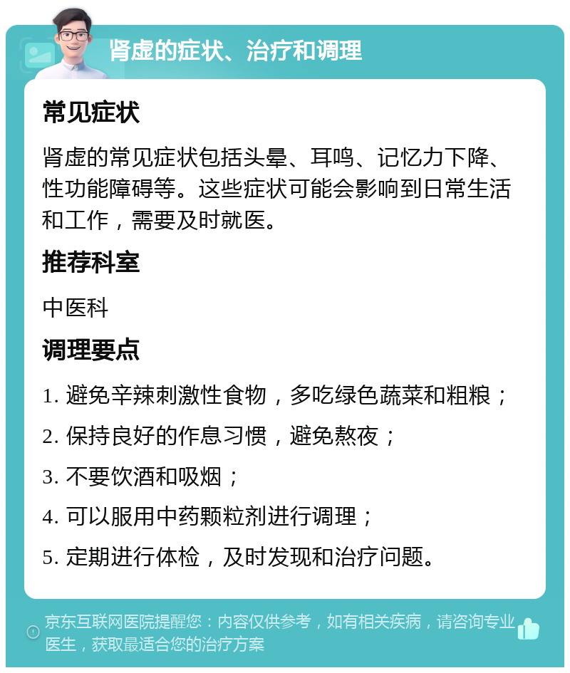 肾虚的症状、治疗和调理 常见症状 肾虚的常见症状包括头晕、耳鸣、记忆力下降、性功能障碍等。这些症状可能会影响到日常生活和工作，需要及时就医。 推荐科室 中医科 调理要点 1. 避免辛辣刺激性食物，多吃绿色蔬菜和粗粮； 2. 保持良好的作息习惯，避免熬夜； 3. 不要饮酒和吸烟； 4. 可以服用中药颗粒剂进行调理； 5. 定期进行体检，及时发现和治疗问题。