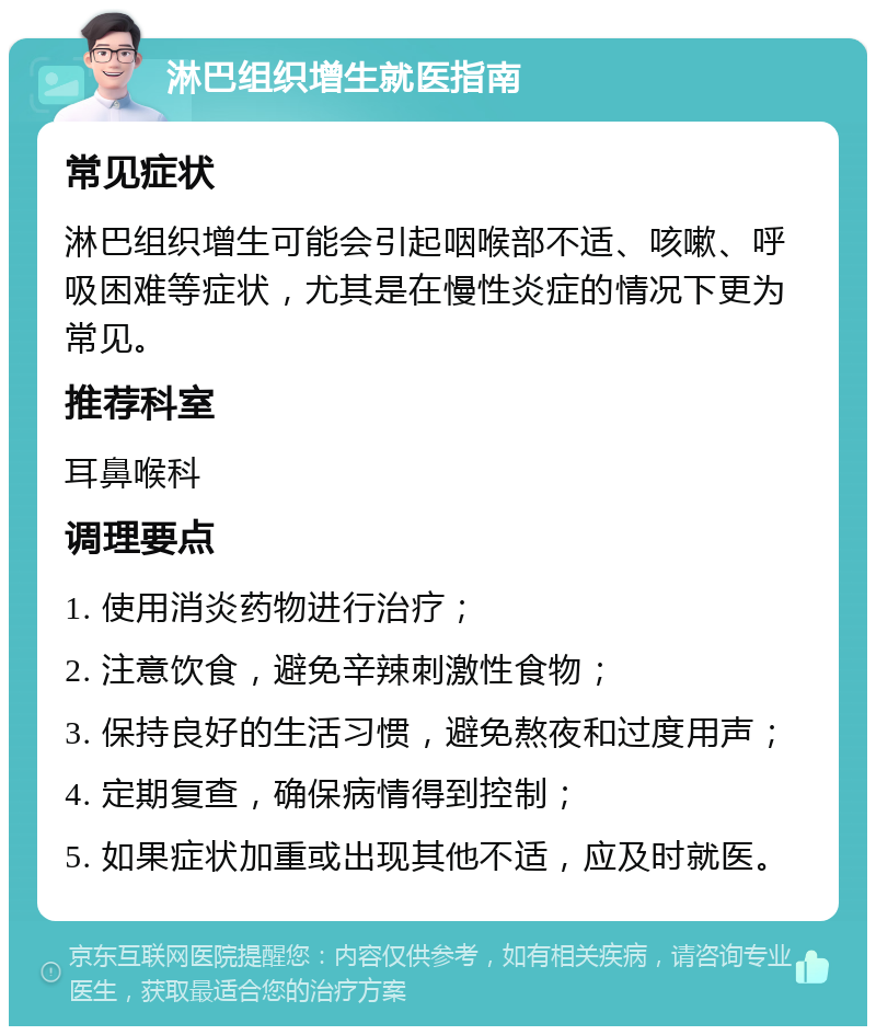 淋巴组织增生就医指南 常见症状 淋巴组织增生可能会引起咽喉部不适、咳嗽、呼吸困难等症状，尤其是在慢性炎症的情况下更为常见。 推荐科室 耳鼻喉科 调理要点 1. 使用消炎药物进行治疗； 2. 注意饮食，避免辛辣刺激性食物； 3. 保持良好的生活习惯，避免熬夜和过度用声； 4. 定期复查，确保病情得到控制； 5. 如果症状加重或出现其他不适，应及时就医。