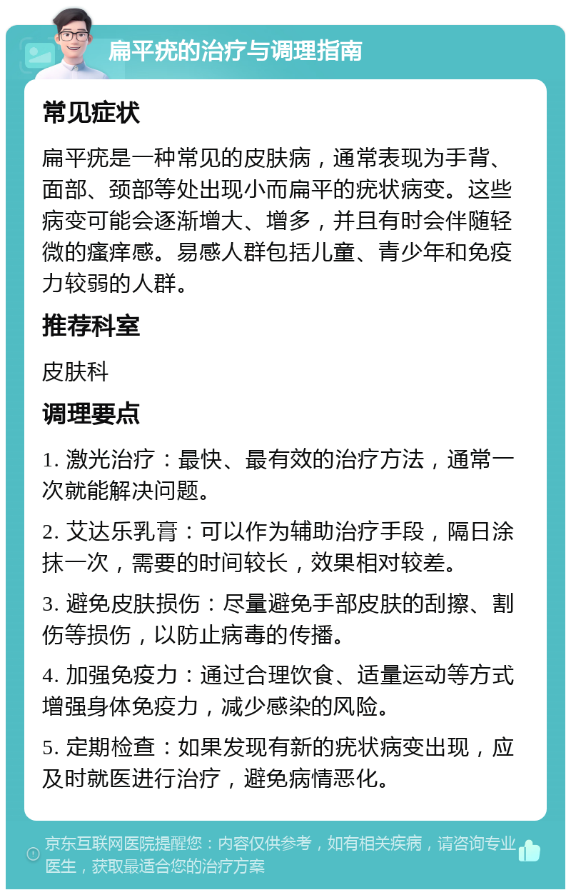 扁平疣的治疗与调理指南 常见症状 扁平疣是一种常见的皮肤病，通常表现为手背、面部、颈部等处出现小而扁平的疣状病变。这些病变可能会逐渐增大、增多，并且有时会伴随轻微的瘙痒感。易感人群包括儿童、青少年和免疫力较弱的人群。 推荐科室 皮肤科 调理要点 1. 激光治疗：最快、最有效的治疗方法，通常一次就能解决问题。 2. 艾达乐乳膏：可以作为辅助治疗手段，隔日涂抹一次，需要的时间较长，效果相对较差。 3. 避免皮肤损伤：尽量避免手部皮肤的刮擦、割伤等损伤，以防止病毒的传播。 4. 加强免疫力：通过合理饮食、适量运动等方式增强身体免疫力，减少感染的风险。 5. 定期检查：如果发现有新的疣状病变出现，应及时就医进行治疗，避免病情恶化。