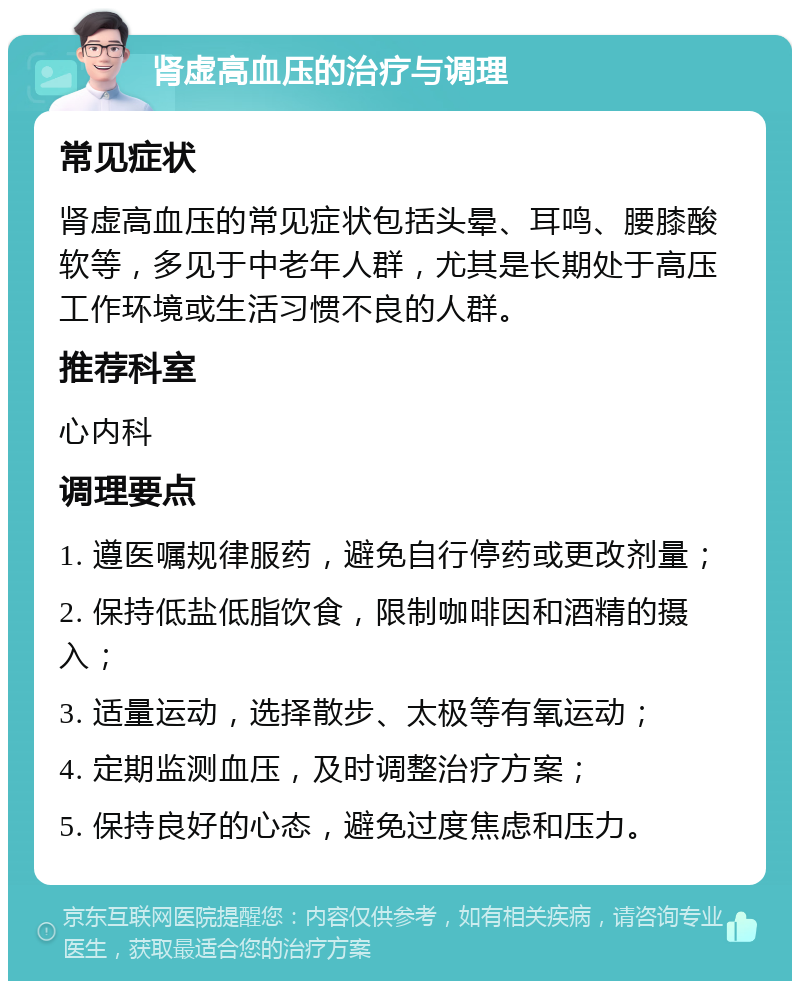 肾虚高血压的治疗与调理 常见症状 肾虚高血压的常见症状包括头晕、耳鸣、腰膝酸软等，多见于中老年人群，尤其是长期处于高压工作环境或生活习惯不良的人群。 推荐科室 心内科 调理要点 1. 遵医嘱规律服药，避免自行停药或更改剂量； 2. 保持低盐低脂饮食，限制咖啡因和酒精的摄入； 3. 适量运动，选择散步、太极等有氧运动； 4. 定期监测血压，及时调整治疗方案； 5. 保持良好的心态，避免过度焦虑和压力。