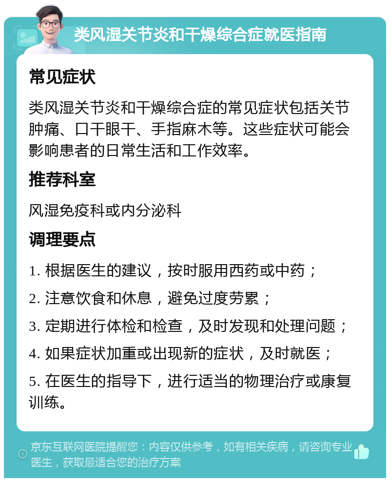 类风湿关节炎和干燥综合症就医指南 常见症状 类风湿关节炎和干燥综合症的常见症状包括关节肿痛、口干眼干、手指麻木等。这些症状可能会影响患者的日常生活和工作效率。 推荐科室 风湿免疫科或内分泌科 调理要点 1. 根据医生的建议，按时服用西药或中药； 2. 注意饮食和休息，避免过度劳累； 3. 定期进行体检和检查，及时发现和处理问题； 4. 如果症状加重或出现新的症状，及时就医； 5. 在医生的指导下，进行适当的物理治疗或康复训练。