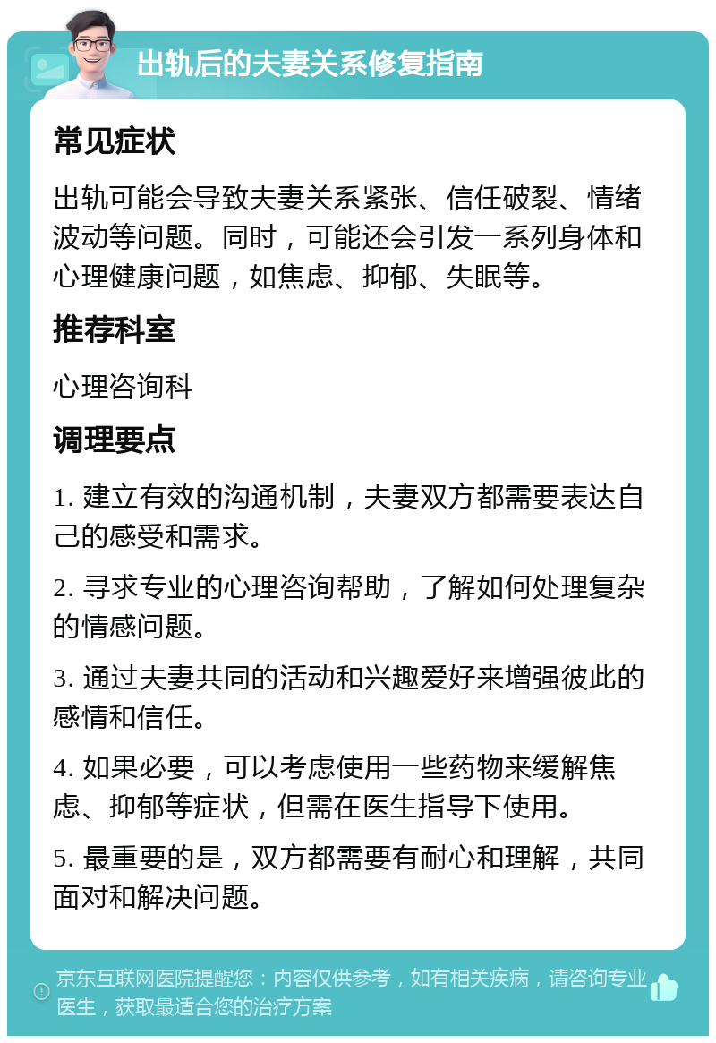 出轨后的夫妻关系修复指南 常见症状 出轨可能会导致夫妻关系紧张、信任破裂、情绪波动等问题。同时，可能还会引发一系列身体和心理健康问题，如焦虑、抑郁、失眠等。 推荐科室 心理咨询科 调理要点 1. 建立有效的沟通机制，夫妻双方都需要表达自己的感受和需求。 2. 寻求专业的心理咨询帮助，了解如何处理复杂的情感问题。 3. 通过夫妻共同的活动和兴趣爱好来增强彼此的感情和信任。 4. 如果必要，可以考虑使用一些药物来缓解焦虑、抑郁等症状，但需在医生指导下使用。 5. 最重要的是，双方都需要有耐心和理解，共同面对和解决问题。