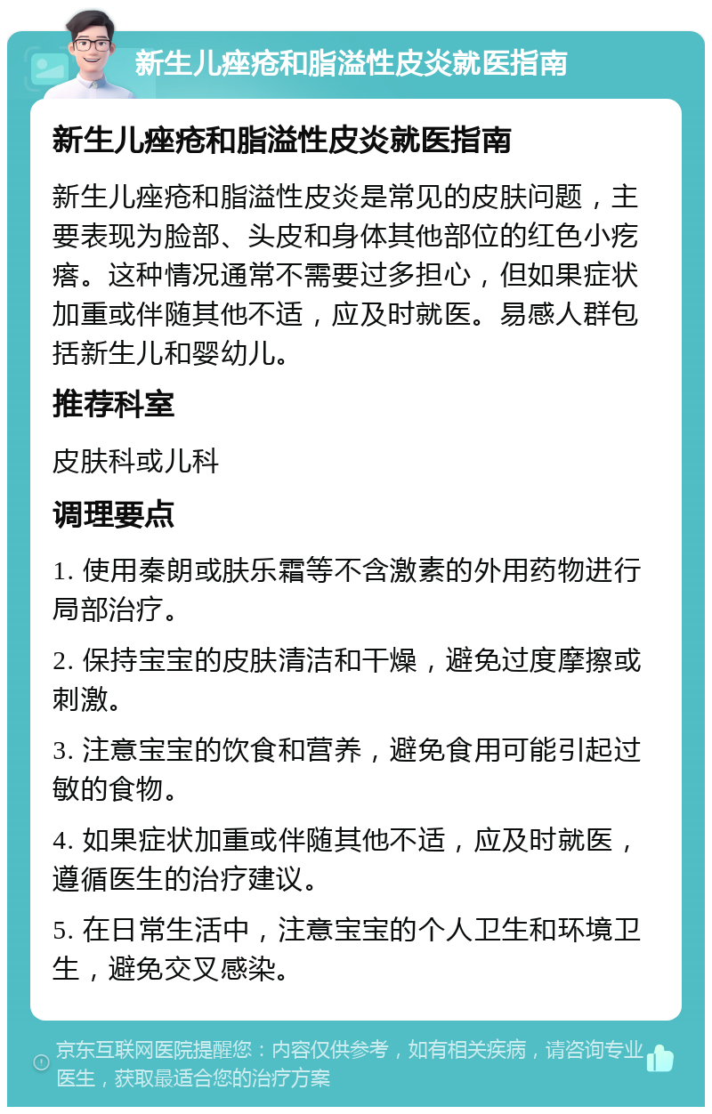 新生儿痤疮和脂溢性皮炎就医指南 新生儿痤疮和脂溢性皮炎就医指南 新生儿痤疮和脂溢性皮炎是常见的皮肤问题，主要表现为脸部、头皮和身体其他部位的红色小疙瘩。这种情况通常不需要过多担心，但如果症状加重或伴随其他不适，应及时就医。易感人群包括新生儿和婴幼儿。 推荐科室 皮肤科或儿科 调理要点 1. 使用秦朗或肤乐霜等不含激素的外用药物进行局部治疗。 2. 保持宝宝的皮肤清洁和干燥，避免过度摩擦或刺激。 3. 注意宝宝的饮食和营养，避免食用可能引起过敏的食物。 4. 如果症状加重或伴随其他不适，应及时就医，遵循医生的治疗建议。 5. 在日常生活中，注意宝宝的个人卫生和环境卫生，避免交叉感染。