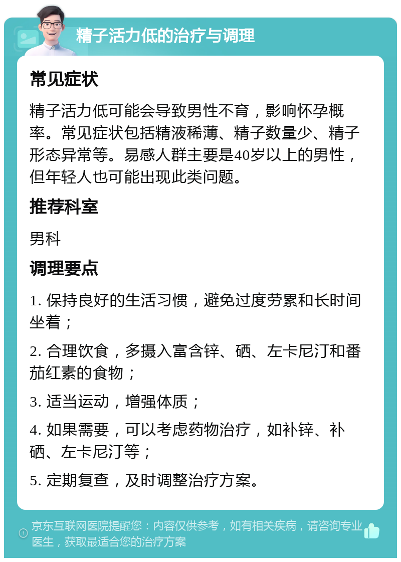 精子活力低的治疗与调理 常见症状 精子活力低可能会导致男性不育，影响怀孕概率。常见症状包括精液稀薄、精子数量少、精子形态异常等。易感人群主要是40岁以上的男性，但年轻人也可能出现此类问题。 推荐科室 男科 调理要点 1. 保持良好的生活习惯，避免过度劳累和长时间坐着； 2. 合理饮食，多摄入富含锌、硒、左卡尼汀和番茄红素的食物； 3. 适当运动，增强体质； 4. 如果需要，可以考虑药物治疗，如补锌、补硒、左卡尼汀等； 5. 定期复查，及时调整治疗方案。