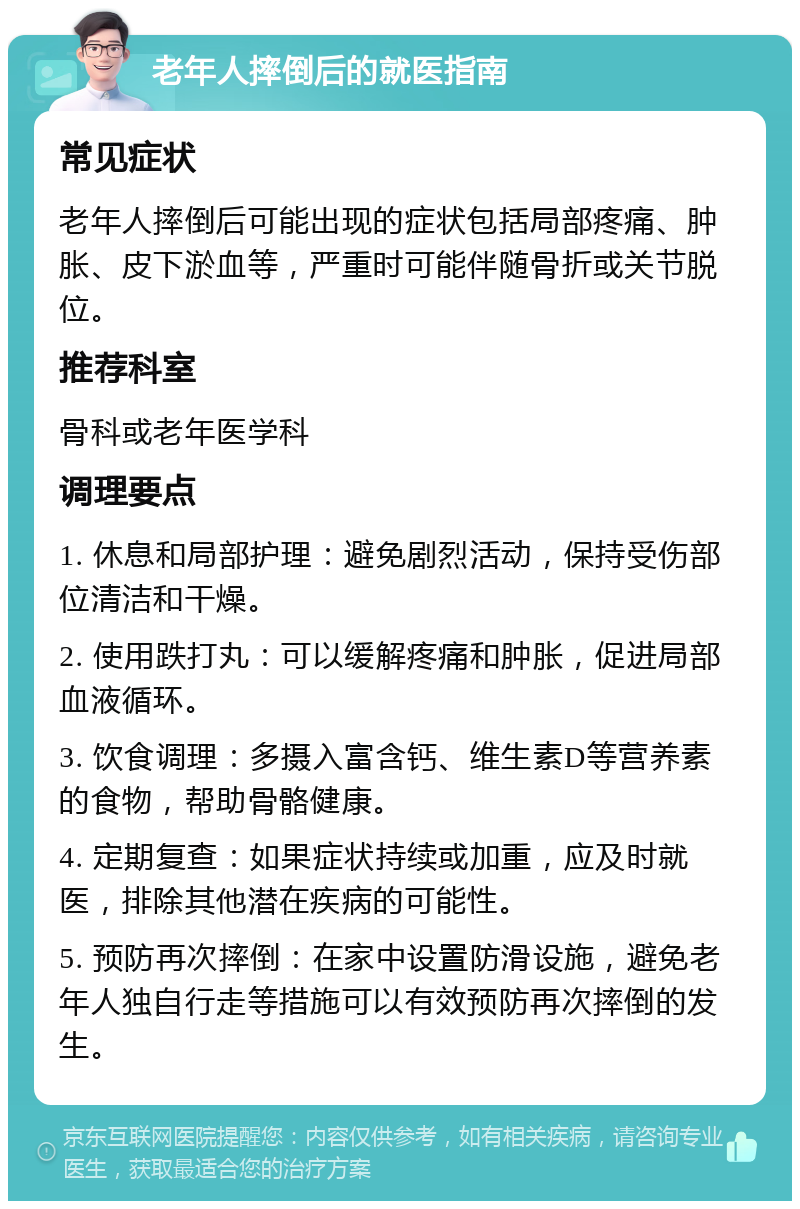 老年人摔倒后的就医指南 常见症状 老年人摔倒后可能出现的症状包括局部疼痛、肿胀、皮下淤血等，严重时可能伴随骨折或关节脱位。 推荐科室 骨科或老年医学科 调理要点 1. 休息和局部护理：避免剧烈活动，保持受伤部位清洁和干燥。 2. 使用跌打丸：可以缓解疼痛和肿胀，促进局部血液循环。 3. 饮食调理：多摄入富含钙、维生素D等营养素的食物，帮助骨骼健康。 4. 定期复查：如果症状持续或加重，应及时就医，排除其他潜在疾病的可能性。 5. 预防再次摔倒：在家中设置防滑设施，避免老年人独自行走等措施可以有效预防再次摔倒的发生。