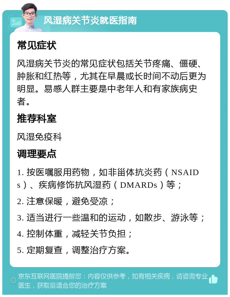 风湿病关节炎就医指南 常见症状 风湿病关节炎的常见症状包括关节疼痛、僵硬、肿胀和红热等，尤其在早晨或长时间不动后更为明显。易感人群主要是中老年人和有家族病史者。 推荐科室 风湿免疫科 调理要点 1. 按医嘱服用药物，如非甾体抗炎药（NSAIDs）、疾病修饰抗风湿药（DMARDs）等； 2. 注意保暖，避免受凉； 3. 适当进行一些温和的运动，如散步、游泳等； 4. 控制体重，减轻关节负担； 5. 定期复查，调整治疗方案。