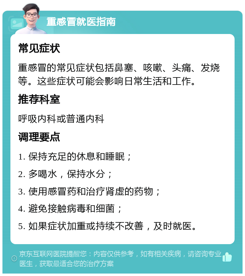 重感冒就医指南 常见症状 重感冒的常见症状包括鼻塞、咳嗽、头痛、发烧等。这些症状可能会影响日常生活和工作。 推荐科室 呼吸内科或普通内科 调理要点 1. 保持充足的休息和睡眠； 2. 多喝水，保持水分； 3. 使用感冒药和治疗肾虚的药物； 4. 避免接触病毒和细菌； 5. 如果症状加重或持续不改善，及时就医。