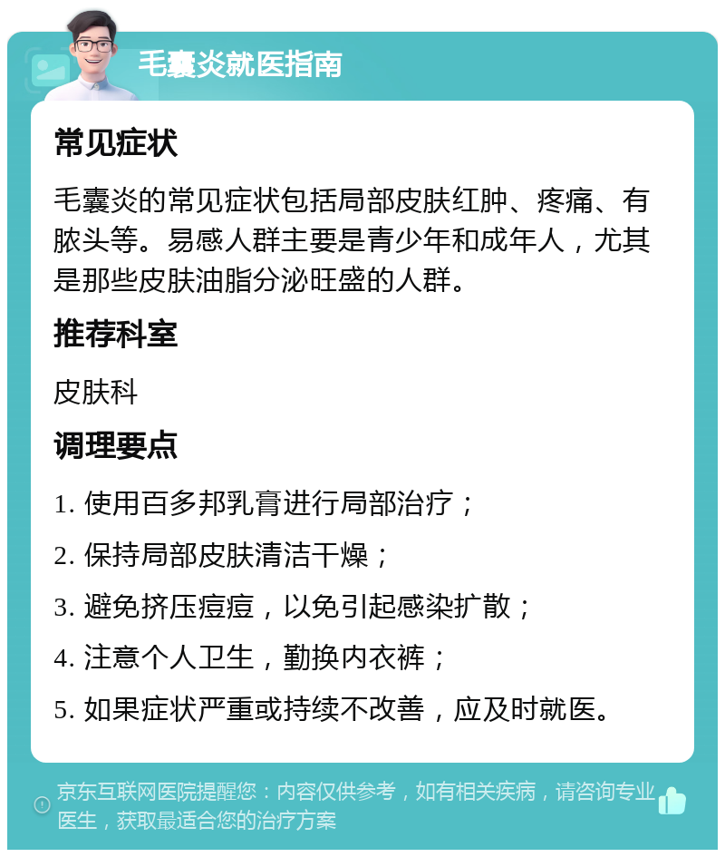 毛囊炎就医指南 常见症状 毛囊炎的常见症状包括局部皮肤红肿、疼痛、有脓头等。易感人群主要是青少年和成年人，尤其是那些皮肤油脂分泌旺盛的人群。 推荐科室 皮肤科 调理要点 1. 使用百多邦乳膏进行局部治疗； 2. 保持局部皮肤清洁干燥； 3. 避免挤压痘痘，以免引起感染扩散； 4. 注意个人卫生，勤换内衣裤； 5. 如果症状严重或持续不改善，应及时就医。