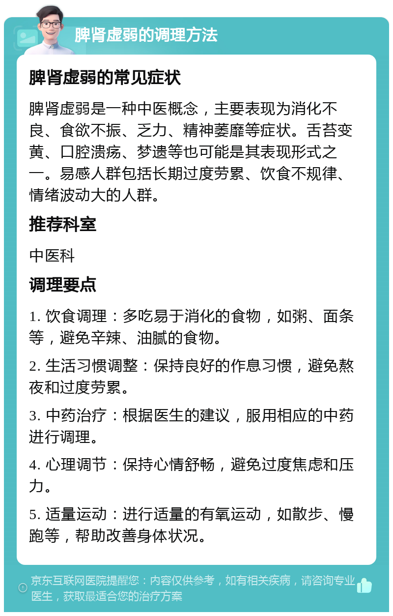 脾肾虚弱的调理方法 脾肾虚弱的常见症状 脾肾虚弱是一种中医概念，主要表现为消化不良、食欲不振、乏力、精神萎靡等症状。舌苔变黄、口腔溃疡、梦遗等也可能是其表现形式之一。易感人群包括长期过度劳累、饮食不规律、情绪波动大的人群。 推荐科室 中医科 调理要点 1. 饮食调理：多吃易于消化的食物，如粥、面条等，避免辛辣、油腻的食物。 2. 生活习惯调整：保持良好的作息习惯，避免熬夜和过度劳累。 3. 中药治疗：根据医生的建议，服用相应的中药进行调理。 4. 心理调节：保持心情舒畅，避免过度焦虑和压力。 5. 适量运动：进行适量的有氧运动，如散步、慢跑等，帮助改善身体状况。