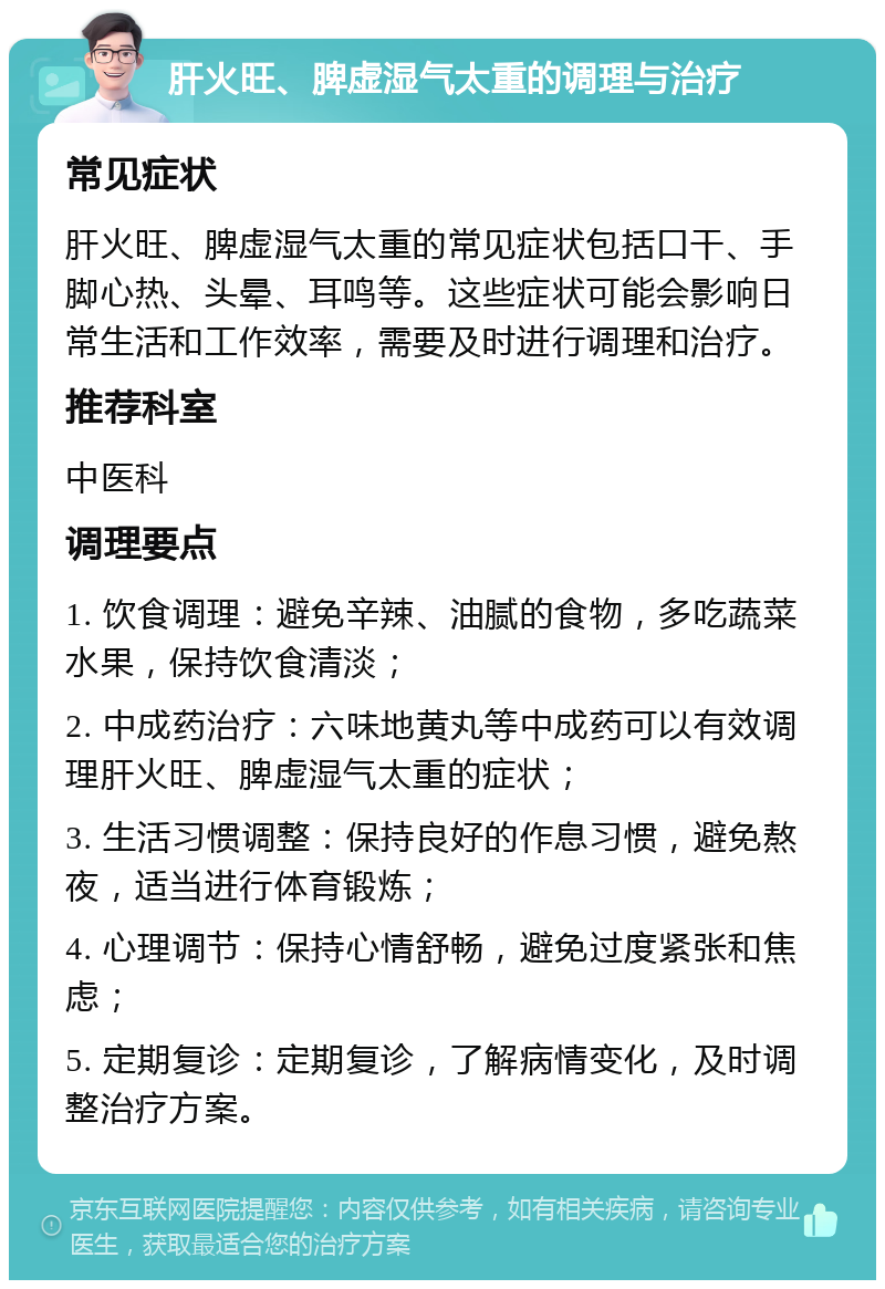 肝火旺、脾虚湿气太重的调理与治疗 常见症状 肝火旺、脾虚湿气太重的常见症状包括口干、手脚心热、头晕、耳鸣等。这些症状可能会影响日常生活和工作效率，需要及时进行调理和治疗。 推荐科室 中医科 调理要点 1. 饮食调理：避免辛辣、油腻的食物，多吃蔬菜水果，保持饮食清淡； 2. 中成药治疗：六味地黄丸等中成药可以有效调理肝火旺、脾虚湿气太重的症状； 3. 生活习惯调整：保持良好的作息习惯，避免熬夜，适当进行体育锻炼； 4. 心理调节：保持心情舒畅，避免过度紧张和焦虑； 5. 定期复诊：定期复诊，了解病情变化，及时调整治疗方案。