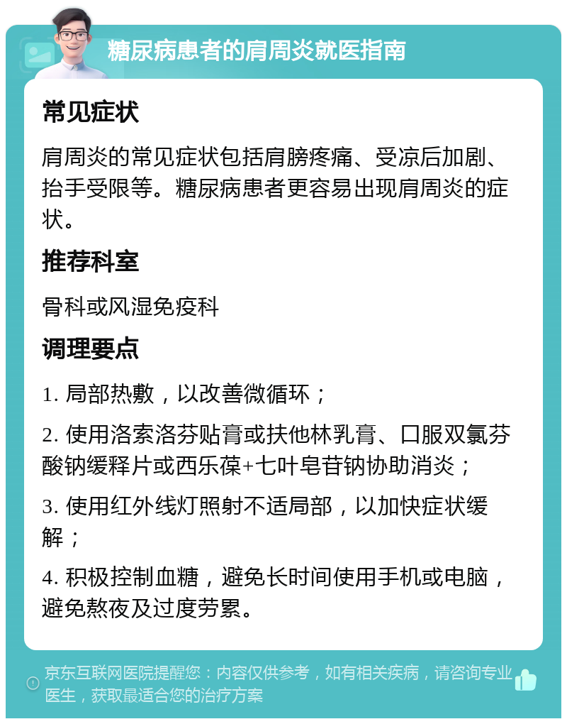 糖尿病患者的肩周炎就医指南 常见症状 肩周炎的常见症状包括肩膀疼痛、受凉后加剧、抬手受限等。糖尿病患者更容易出现肩周炎的症状。 推荐科室 骨科或风湿免疫科 调理要点 1. 局部热敷，以改善微循环； 2. 使用洛索洛芬贴膏或扶他林乳膏、口服双氯芬酸钠缓释片或西乐葆+七叶皂苷钠协助消炎； 3. 使用红外线灯照射不适局部，以加快症状缓解； 4. 积极控制血糖，避免长时间使用手机或电脑，避免熬夜及过度劳累。