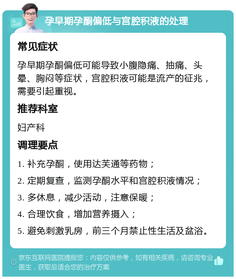 孕早期孕酮偏低与宫腔积液的处理 常见症状 孕早期孕酮偏低可能导致小腹隐痛、抽痛、头晕、胸闷等症状，宫腔积液可能是流产的征兆，需要引起重视。 推荐科室 妇产科 调理要点 1. 补充孕酮，使用达芙通等药物； 2. 定期复查，监测孕酮水平和宫腔积液情况； 3. 多休息，减少活动，注意保暖； 4. 合理饮食，增加营养摄入； 5. 避免刺激乳房，前三个月禁止性生活及盆浴。