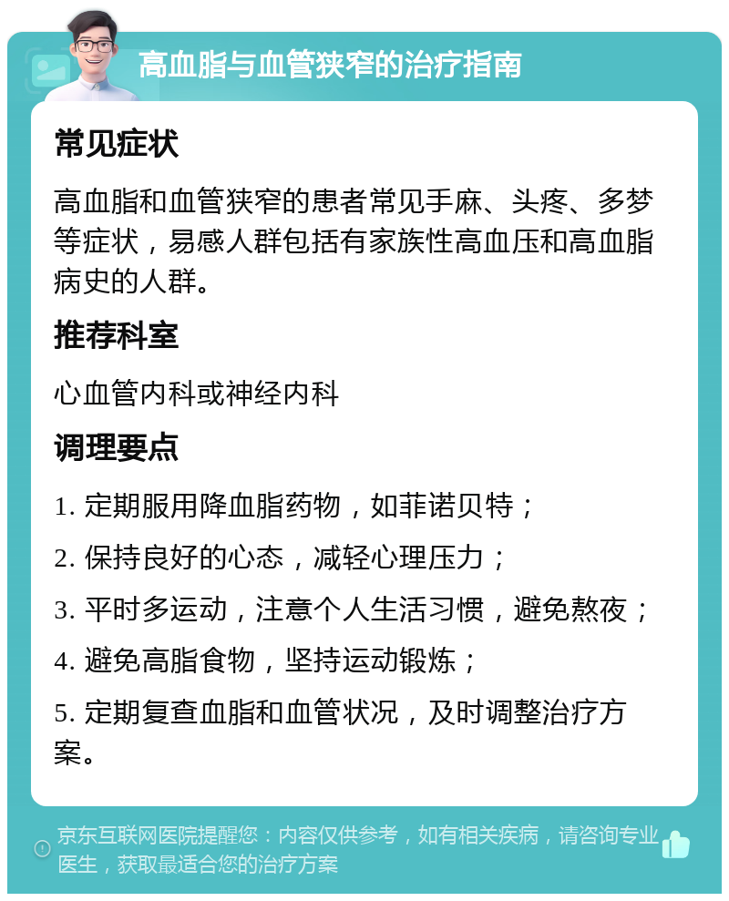 高血脂与血管狭窄的治疗指南 常见症状 高血脂和血管狭窄的患者常见手麻、头疼、多梦等症状，易感人群包括有家族性高血压和高血脂病史的人群。 推荐科室 心血管内科或神经内科 调理要点 1. 定期服用降血脂药物，如菲诺贝特； 2. 保持良好的心态，减轻心理压力； 3. 平时多运动，注意个人生活习惯，避免熬夜； 4. 避免高脂食物，坚持运动锻炼； 5. 定期复查血脂和血管状况，及时调整治疗方案。