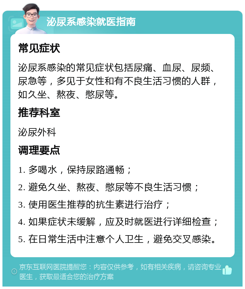 泌尿系感染就医指南 常见症状 泌尿系感染的常见症状包括尿痛、血尿、尿频、尿急等，多见于女性和有不良生活习惯的人群，如久坐、熬夜、憋尿等。 推荐科室 泌尿外科 调理要点 1. 多喝水，保持尿路通畅； 2. 避免久坐、熬夜、憋尿等不良生活习惯； 3. 使用医生推荐的抗生素进行治疗； 4. 如果症状未缓解，应及时就医进行详细检查； 5. 在日常生活中注意个人卫生，避免交叉感染。