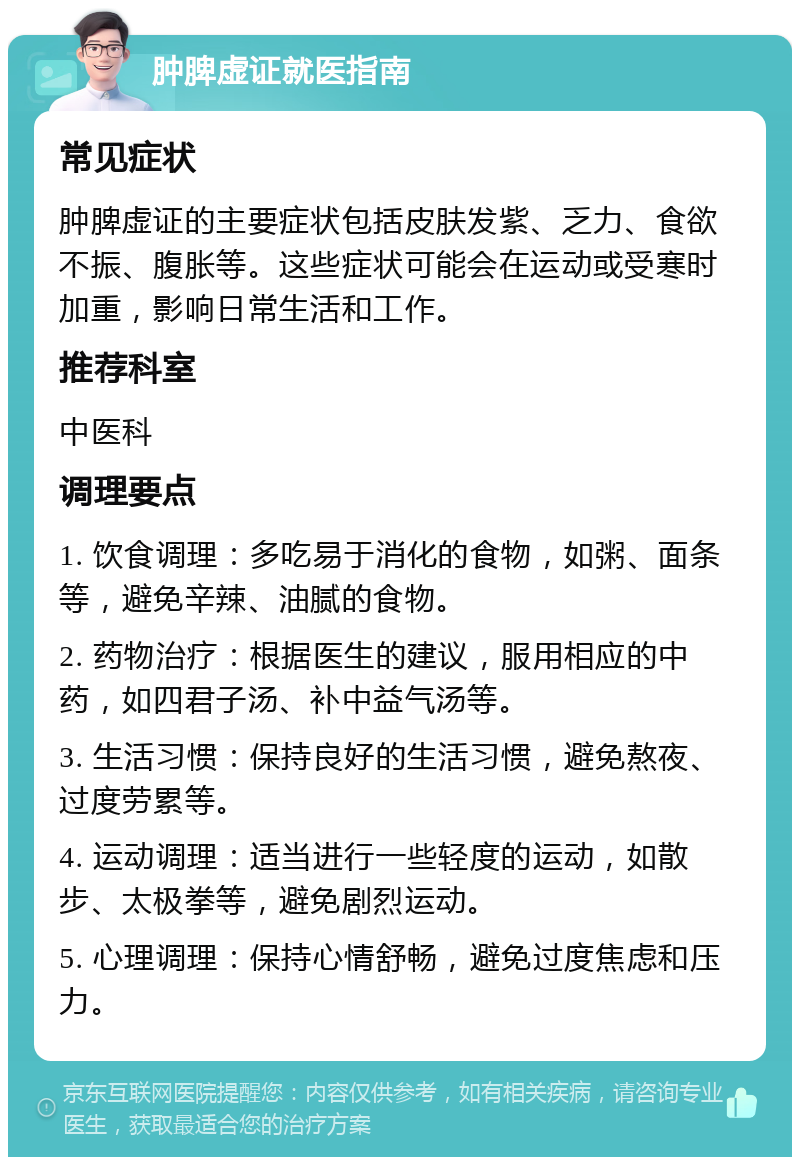 肿脾虚证就医指南 常见症状 肿脾虚证的主要症状包括皮肤发紫、乏力、食欲不振、腹胀等。这些症状可能会在运动或受寒时加重，影响日常生活和工作。 推荐科室 中医科 调理要点 1. 饮食调理：多吃易于消化的食物，如粥、面条等，避免辛辣、油腻的食物。 2. 药物治疗：根据医生的建议，服用相应的中药，如四君子汤、补中益气汤等。 3. 生活习惯：保持良好的生活习惯，避免熬夜、过度劳累等。 4. 运动调理：适当进行一些轻度的运动，如散步、太极拳等，避免剧烈运动。 5. 心理调理：保持心情舒畅，避免过度焦虑和压力。