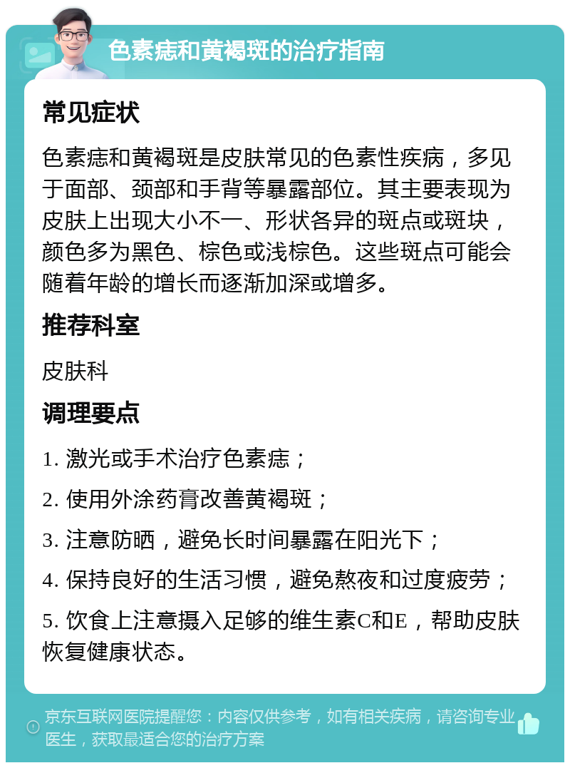 色素痣和黄褐斑的治疗指南 常见症状 色素痣和黄褐斑是皮肤常见的色素性疾病，多见于面部、颈部和手背等暴露部位。其主要表现为皮肤上出现大小不一、形状各异的斑点或斑块，颜色多为黑色、棕色或浅棕色。这些斑点可能会随着年龄的增长而逐渐加深或增多。 推荐科室 皮肤科 调理要点 1. 激光或手术治疗色素痣； 2. 使用外涂药膏改善黄褐斑； 3. 注意防晒，避免长时间暴露在阳光下； 4. 保持良好的生活习惯，避免熬夜和过度疲劳； 5. 饮食上注意摄入足够的维生素C和E，帮助皮肤恢复健康状态。