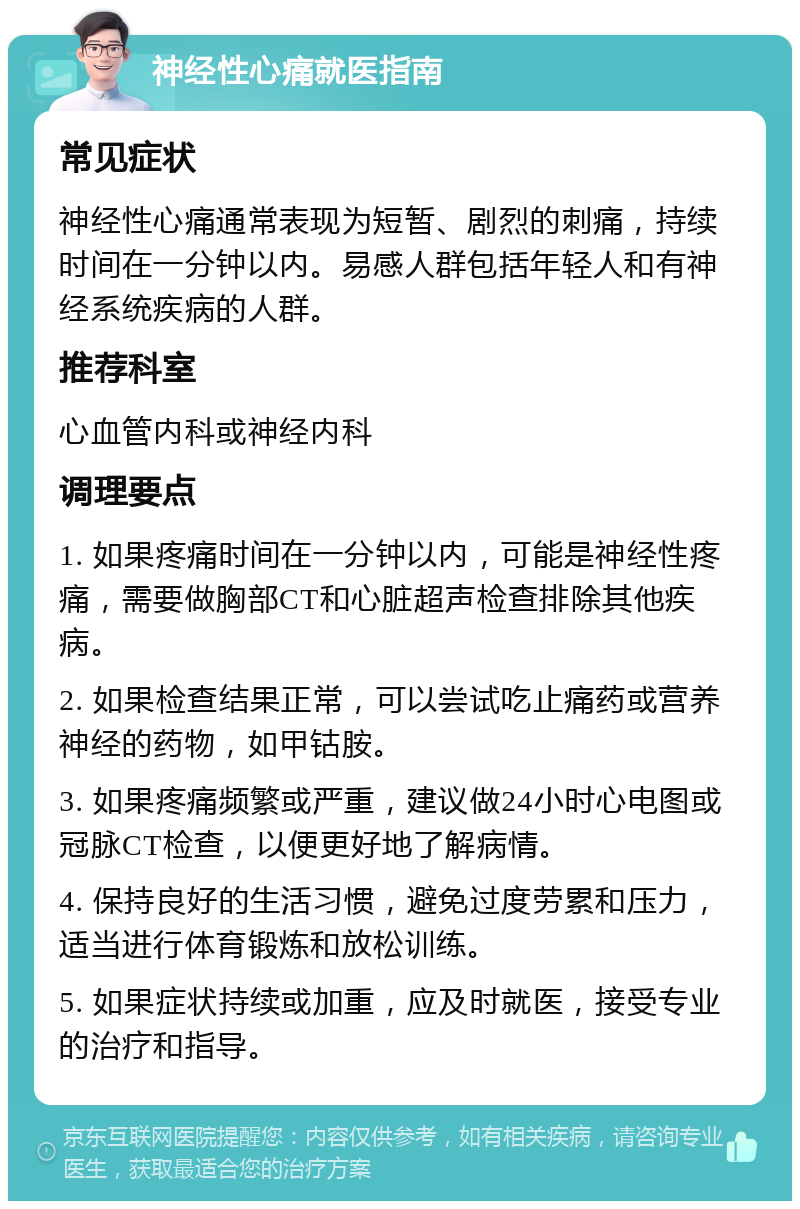 神经性心痛就医指南 常见症状 神经性心痛通常表现为短暂、剧烈的刺痛，持续时间在一分钟以内。易感人群包括年轻人和有神经系统疾病的人群。 推荐科室 心血管内科或神经内科 调理要点 1. 如果疼痛时间在一分钟以内，可能是神经性疼痛，需要做胸部CT和心脏超声检查排除其他疾病。 2. 如果检查结果正常，可以尝试吃止痛药或营养神经的药物，如甲钴胺。 3. 如果疼痛频繁或严重，建议做24小时心电图或冠脉CT检查，以便更好地了解病情。 4. 保持良好的生活习惯，避免过度劳累和压力，适当进行体育锻炼和放松训练。 5. 如果症状持续或加重，应及时就医，接受专业的治疗和指导。